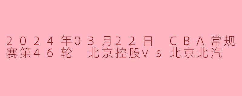 2024年03月22日 CBA常规赛第46轮 北京控股vs北京北汽